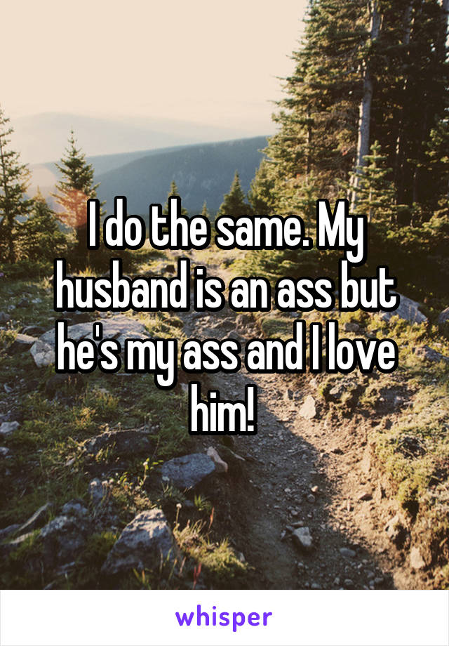 I do the same. My husband is an ass but he's my ass and I love him! 