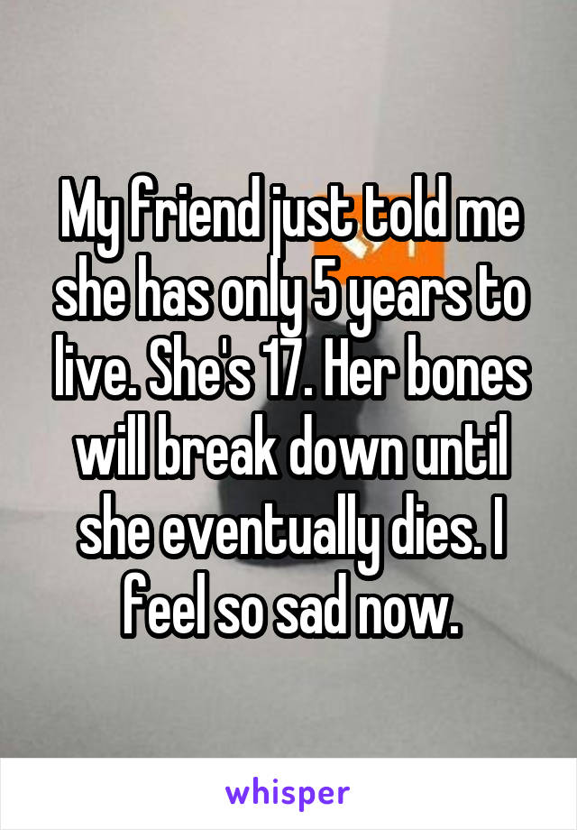 My friend just told me she has only 5 years to live. She's 17. Her bones will break down until she eventually dies. I feel so sad now.