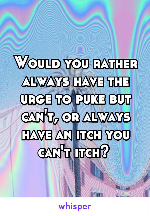 Would you rather always have the urge to puke but can't, or always have an itch you can't itch? 