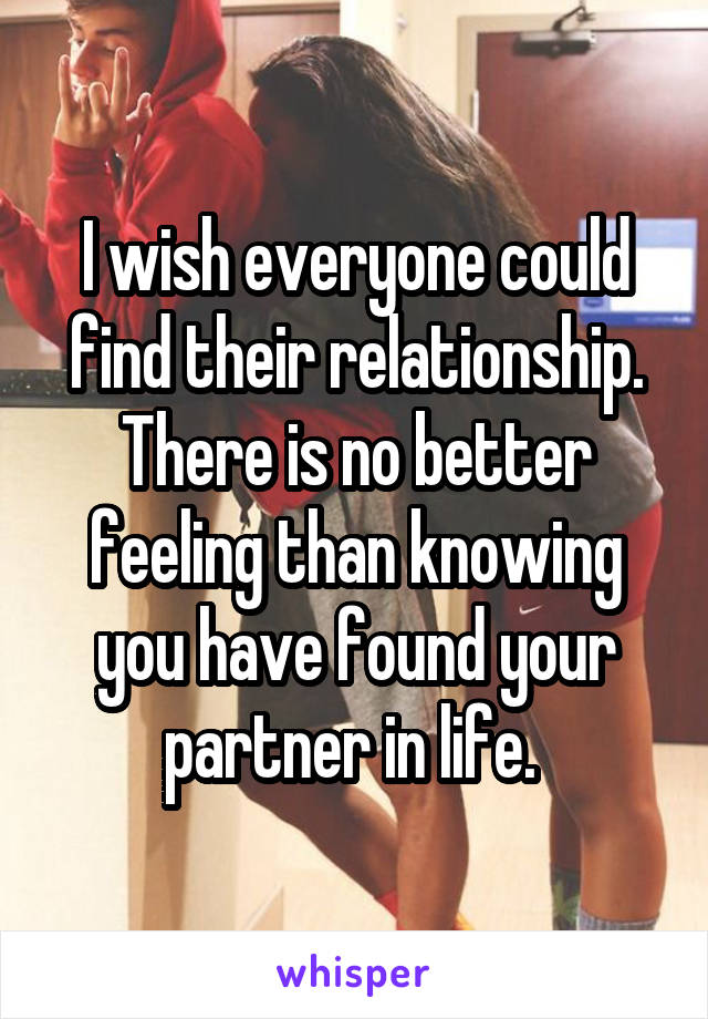 I wish everyone could find their relationship. There is no better feeling than knowing you have found your partner in life. 