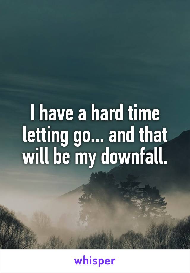 I have a hard time letting go... and that will be my downfall.