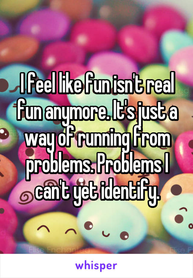 I feel like fun isn't real fun anymore. It's just a way of running from problems. Problems I can't yet identify.