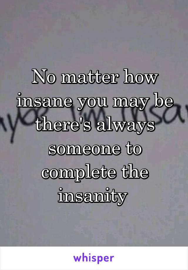 No matter how insane you may be there's always someone to complete the insanity 