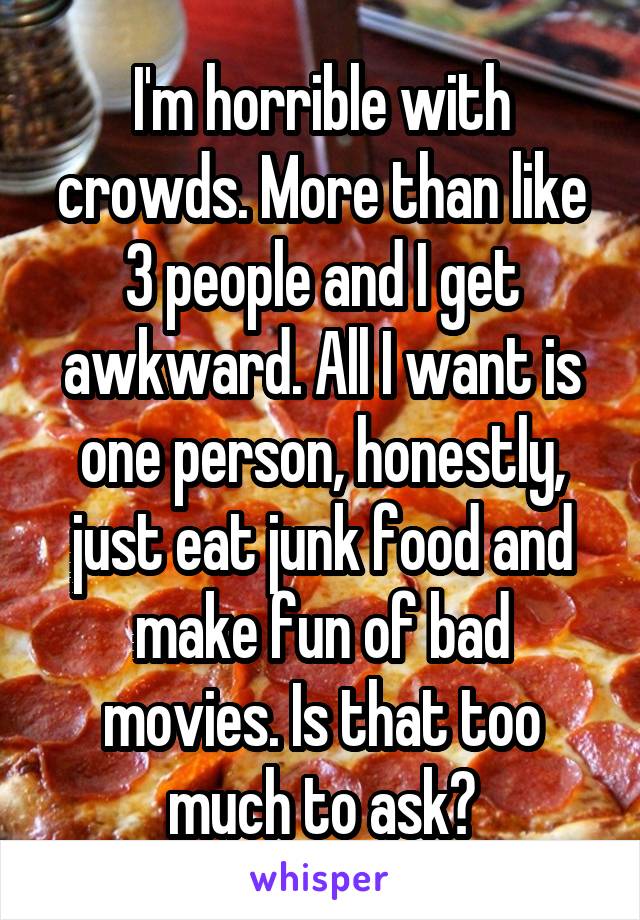 I'm horrible with crowds. More than like 3 people and I get awkward. All I want is one person, honestly, just eat junk food and make fun of bad movies. Is that too much to ask?