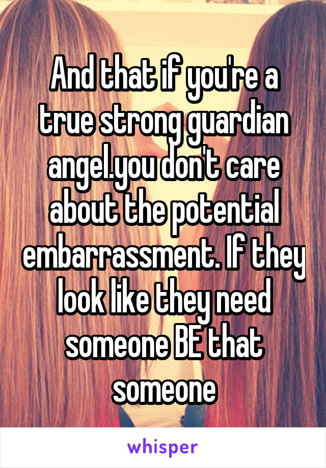 And that if you're a true strong guardian angel.you don't care about the potential embarrassment. If they look like they need someone BE that someone