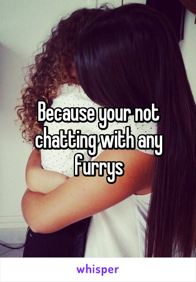 Because your not chatting with any furrys