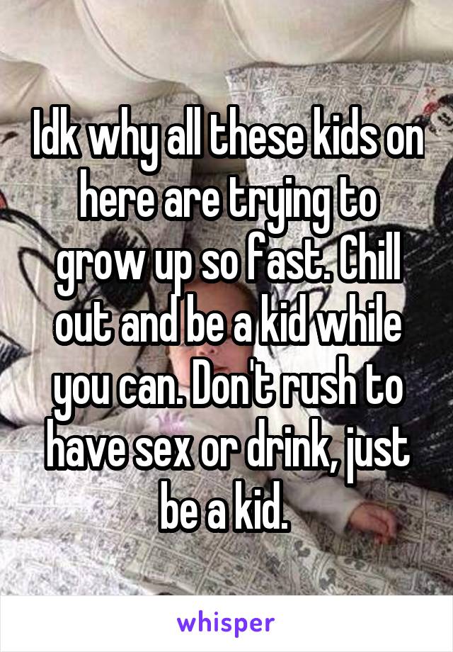 Idk why all these kids on here are trying to grow up so fast. Chill out and be a kid while you can. Don't rush to have sex or drink, just be a kid. 