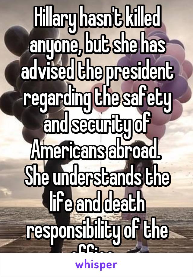 Hillary hasn't killed anyone, but she has advised the president regarding the safety and security of Americans abroad. 
She understands the life and death responsibility of the office.  