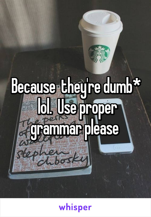 Because  they're dumb*  lol.  Use proper grammar please 
