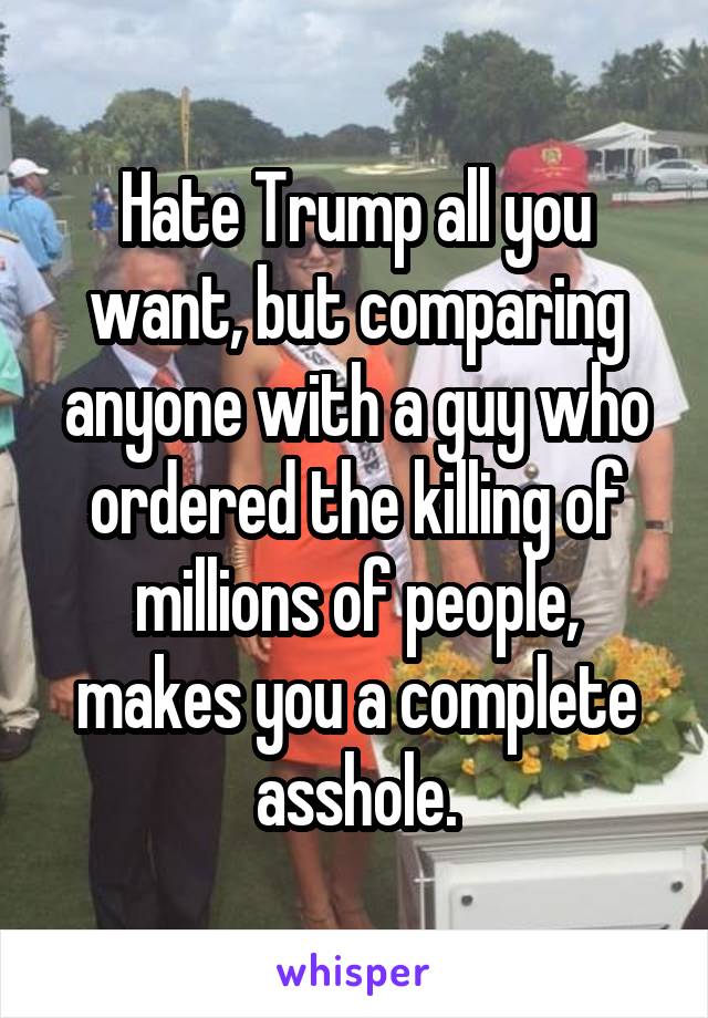 Hate Trump all you want, but comparing anyone with a guy who ordered the killing of millions of people, makes you a complete asshole.