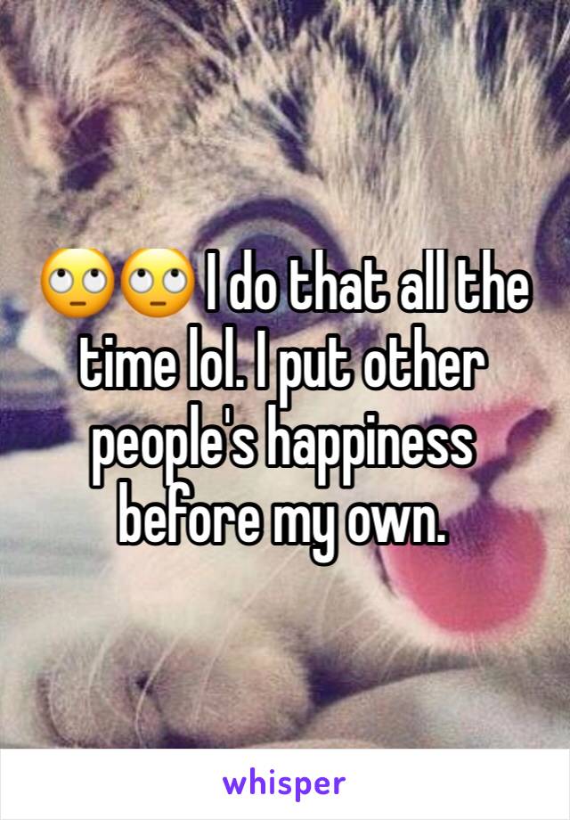🙄🙄 I do that all the time lol. I put other people's happiness before my own. 