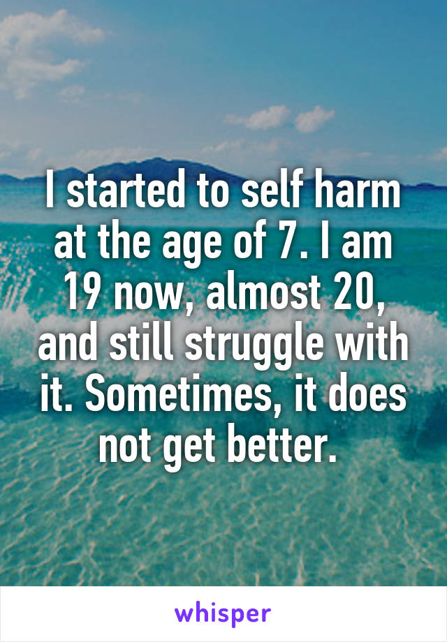 I started to self harm at the age of 7. I am 19 now, almost 20, and still struggle with it. Sometimes, it does not get better. 