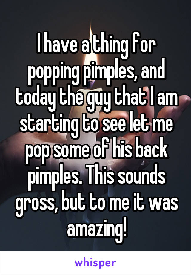 I have a thing for popping pimples, and today the guy that I am starting to see let me pop some of his back pimples. This sounds gross, but to me it was amazing!