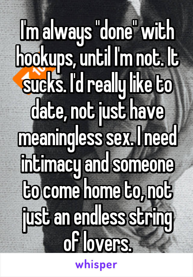 I'm always "done" with hookups, until I'm not. It sucks. I'd really like to date, not just have meaningless sex. I need intimacy and someone to come home to, not just an endless string of lovers.