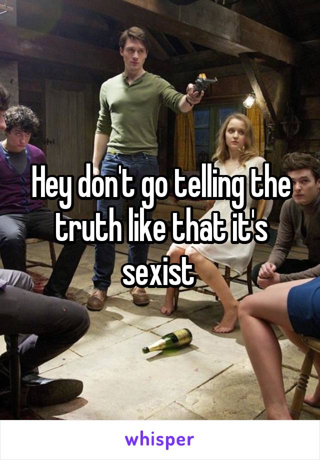 Hey don't go telling the truth like that it's sexist 
