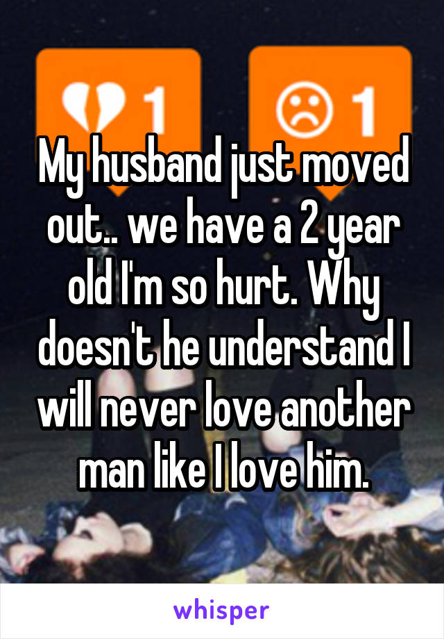 My husband just moved out.. we have a 2 year old I'm so hurt. Why doesn't he understand I will never love another man like I love him.
