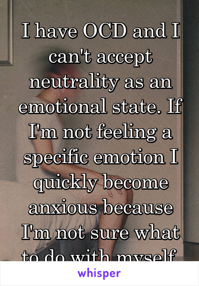 I have OCD and I can't accept neutrality as an emotional state. If I'm not feeling a specific emotion I quickly become anxious because I'm not sure what to do with myself.