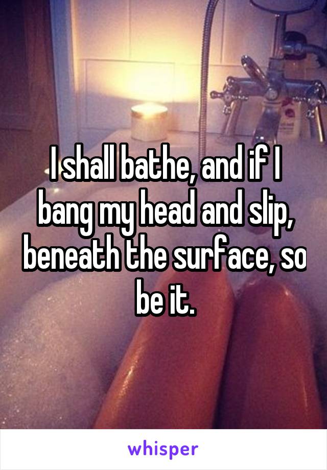 I shall bathe, and if I bang my head and slip, beneath the surface, so be it.