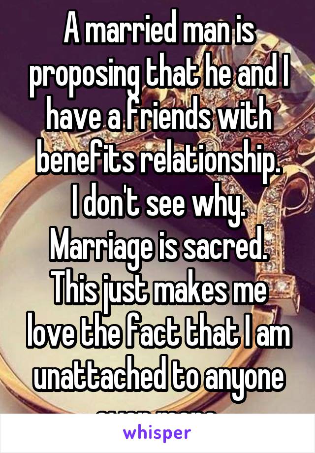 A married man is proposing that he and I have a friends with benefits relationship.
I don't see why. Marriage is sacred.
This just makes me love the fact that I am unattached to anyone even more.