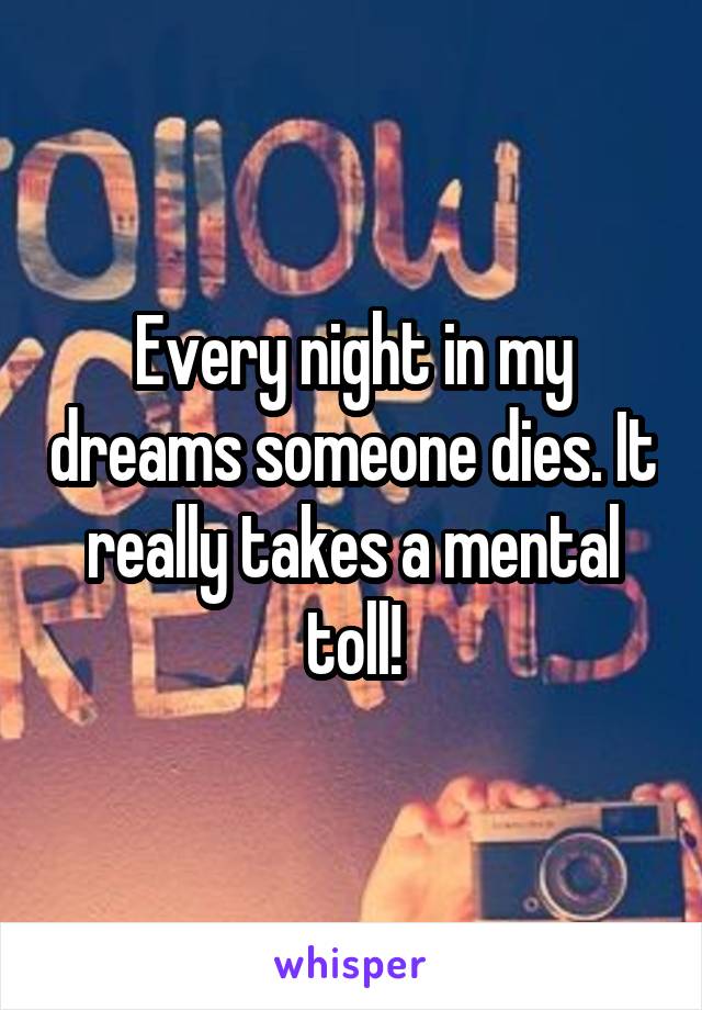 Every night in my dreams someone dies. It really takes a mental toll!