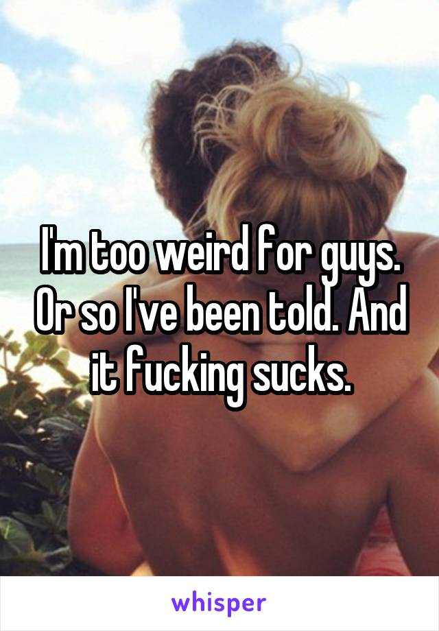 I'm too weird for guys. Or so I've been told. And it fucking sucks.