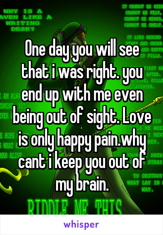 One day you will see that i was right. you end up with me even being out of sight. Love is only happy pain.why cant i keep you out of my brain.