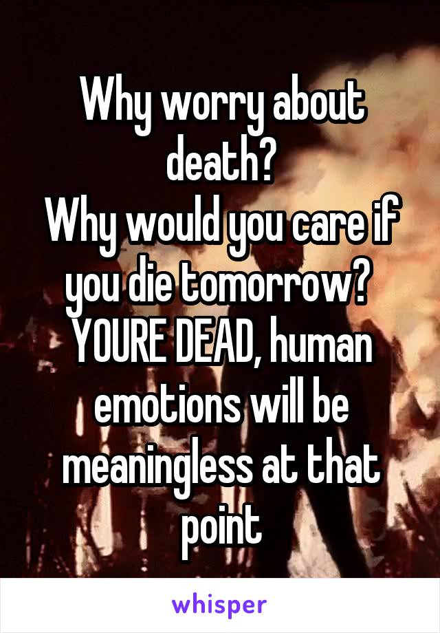 Why worry about death?
Why would you care if you die tomorrow? 
YOURE DEAD, human emotions will be meaningless at that point