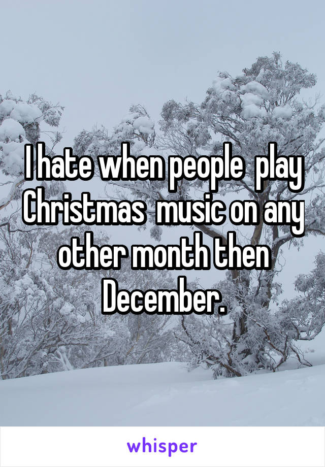 I hate when people  play Christmas  music on any other month then December.