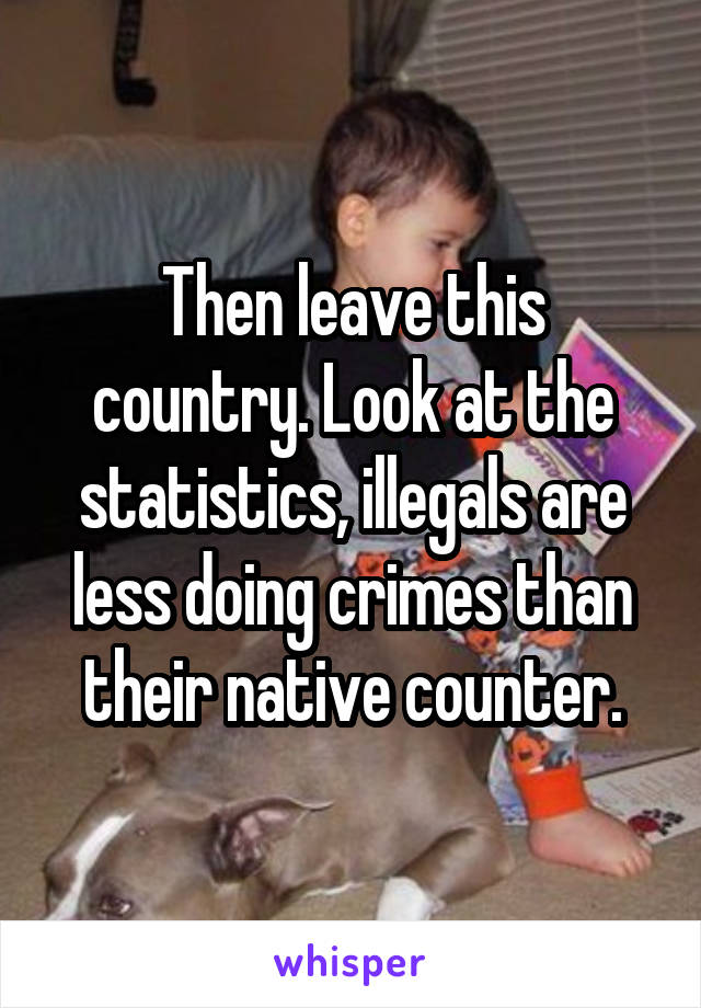 Then leave this country. Look at the statistics, illegals are less doing crimes than their native counter.