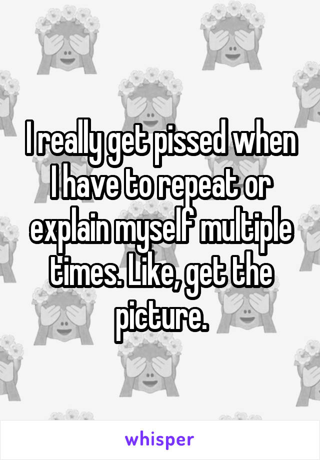 I really get pissed when I have to repeat or explain myself multiple times. Like, get the picture.