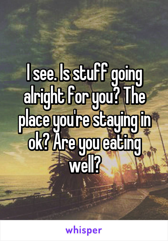 I see. Is stuff going alright for you? The place you're staying in ok? Are you eating well?