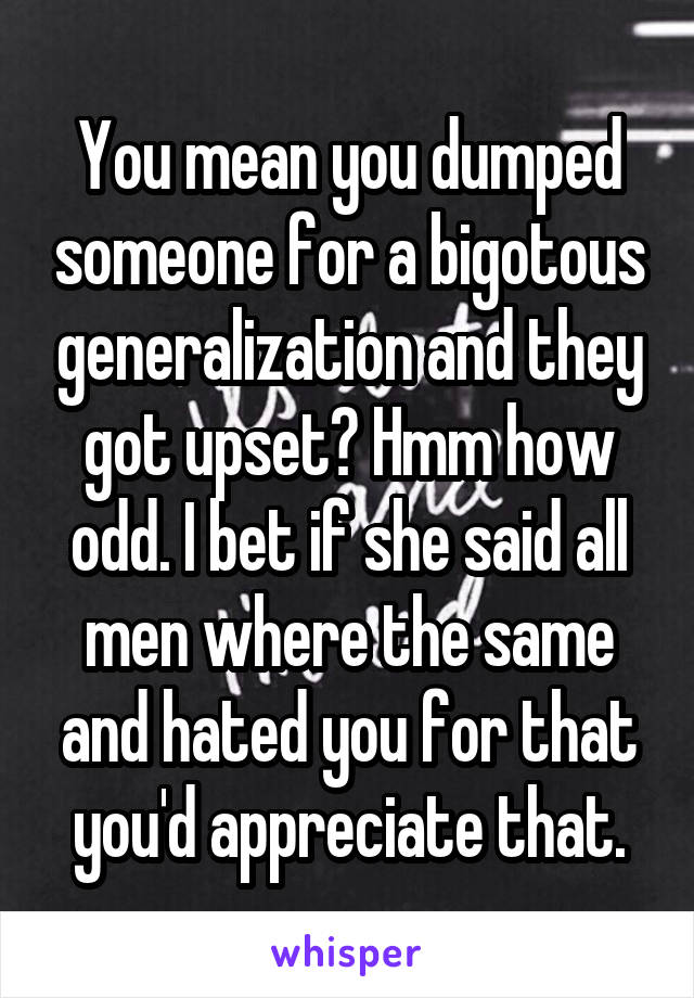 You mean you dumped someone for a bigotous generalization and they got upset? Hmm how odd. I bet if she said all men where the same and hated you for that you'd appreciate that.
