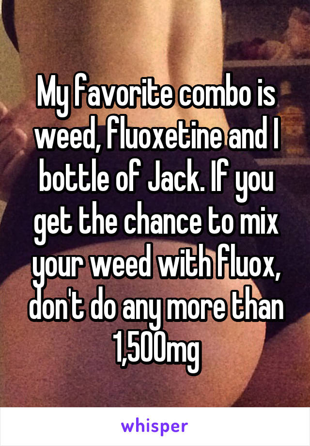 My favorite combo is weed, fluoxetine and I bottle of Jack. If you get the chance to mix your weed with fluox, don't do any more than 1,500mg