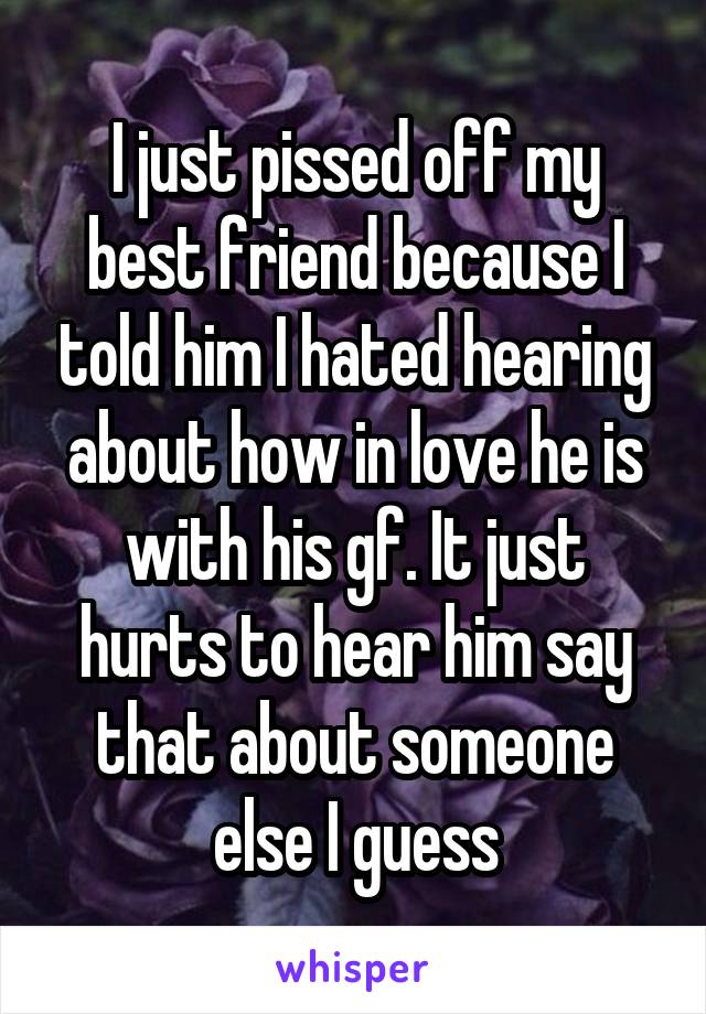 I just pissed off my best friend because I told him I hated hearing about how in love he is with his gf. It just hurts to hear him say that about someone else I guess