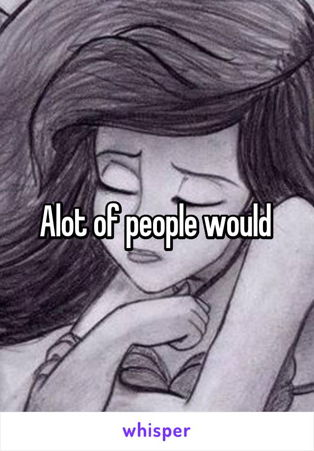 Alot of people would 