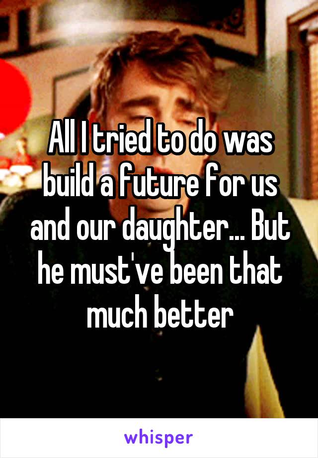 All I tried to do was build a future for us and our daughter... But he must've been that much better