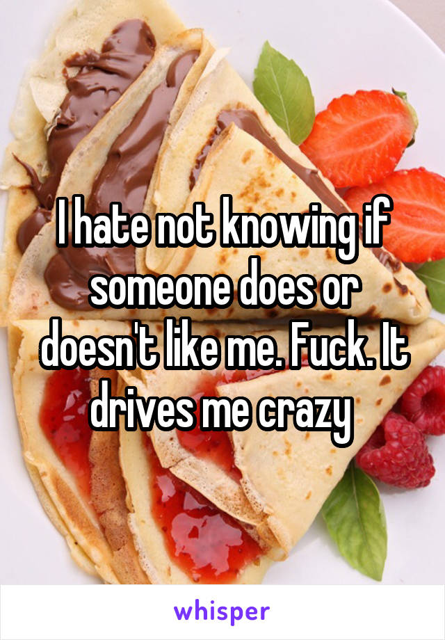 I hate not knowing if someone does or doesn't like me. Fuck. It drives me crazy 