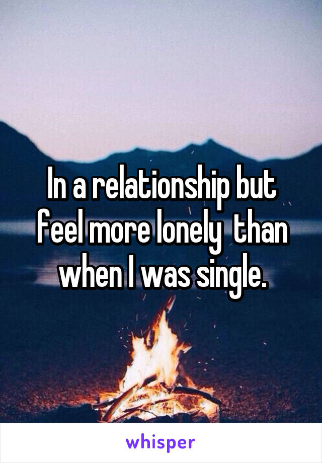 In a relationship but feel more lonely  than when I was single.