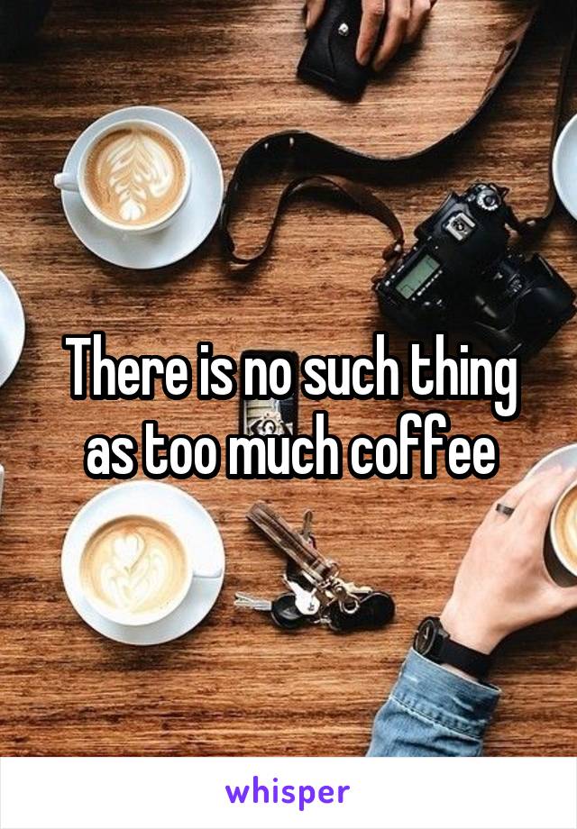 There is no such thing as too much coffee