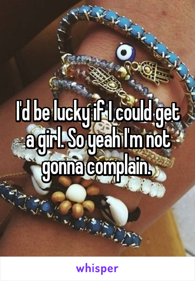 I'd be lucky if I could get a girl. So yeah I'm not gonna complain. 