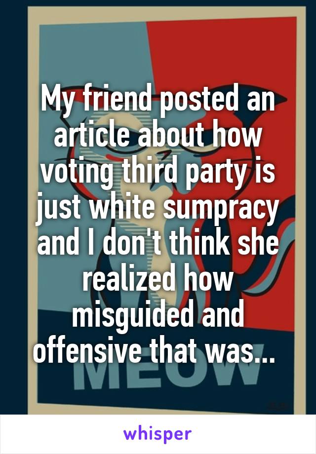 My friend posted an article about how voting third party is just white sumpracy and I don't think she realized how misguided and offensive that was... 
