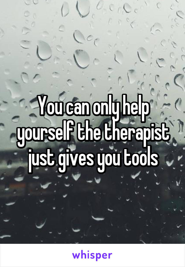 You can only help yourself the therapist just gives you tools