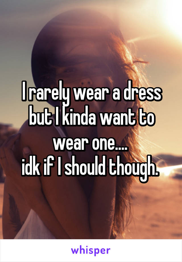 I rarely wear a dress but I kinda want to wear one.... 
idk if I should though. 