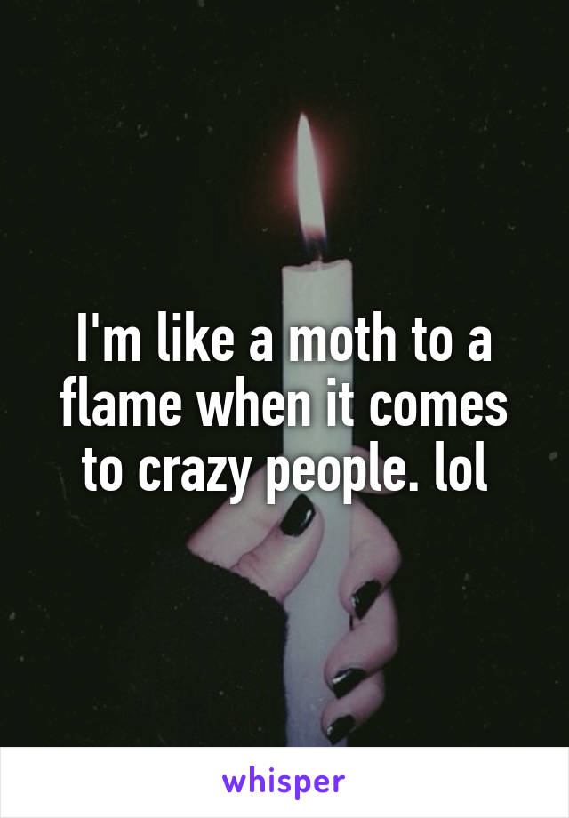 I'm like a moth to a flame when it comes to crazy people. lol