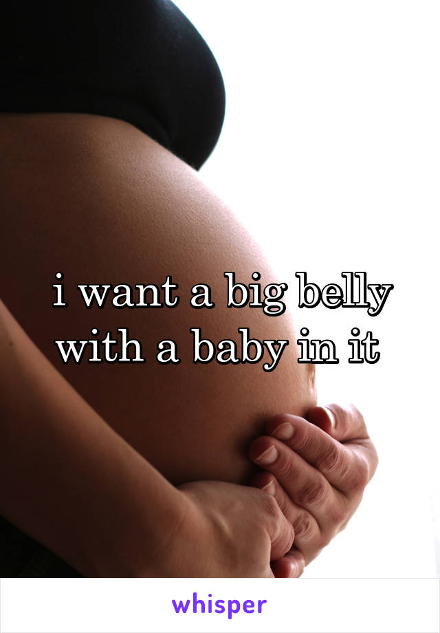 i want a big belly with a baby in it 