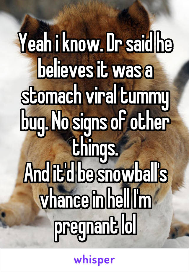 Yeah i know. Dr said he believes it was a stomach viral tummy bug. No signs of other things.
And it'd be snowball's vhance in hell I'm pregnant lol