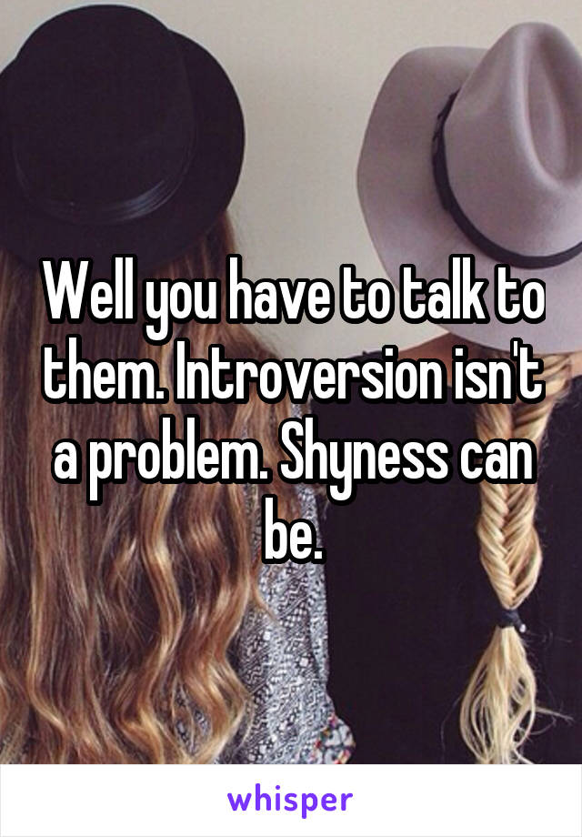 Well you have to talk to them. Introversion isn't a problem. Shyness can be.