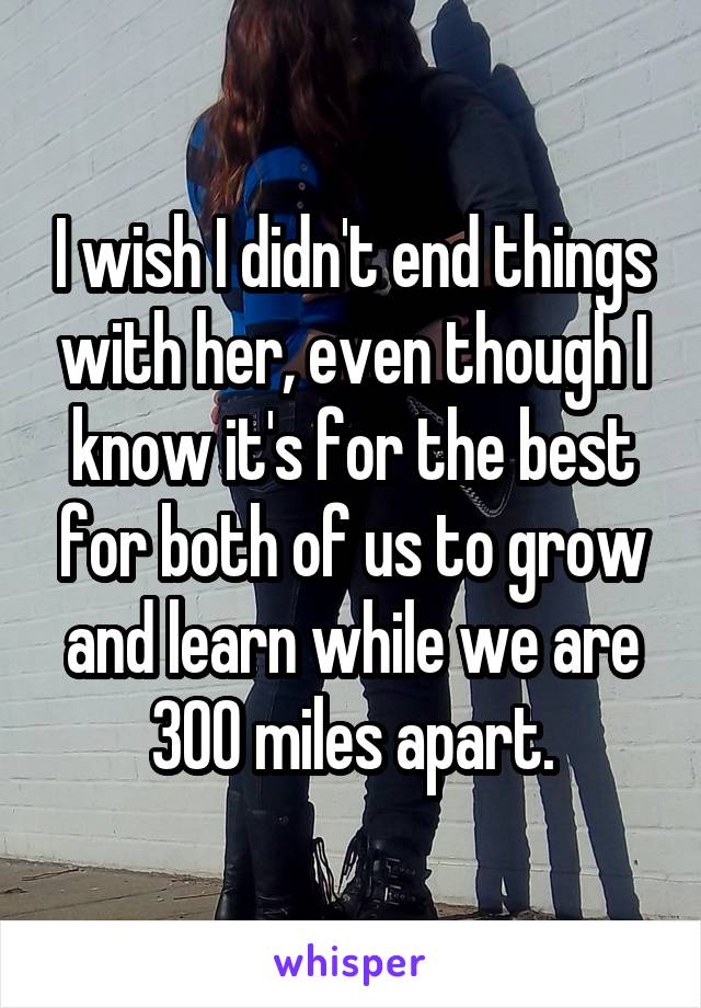 I wish I didn't end things with her, even though I know it's for the best for both of us to grow and learn while we are 300 miles apart.
