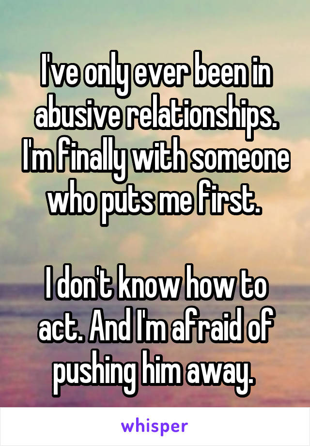 I've only ever been in abusive relationships. I'm finally with someone who puts me first. 

I don't know how to act. And I'm afraid of pushing him away. 