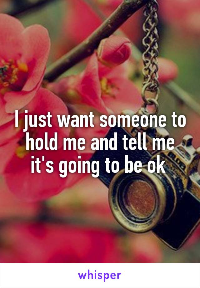 I just want someone to hold me and tell me it's going to be ok 